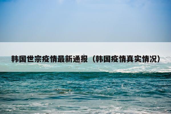 韩国世宗疫情最新通报（韩国疫情真实情况）