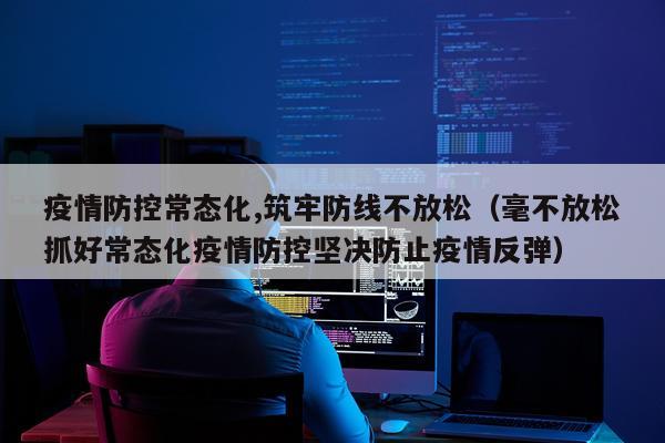 疫情防控常态化,筑牢防线不放松（毫不放松抓好常态化疫情防控坚决防止疫情反弹）