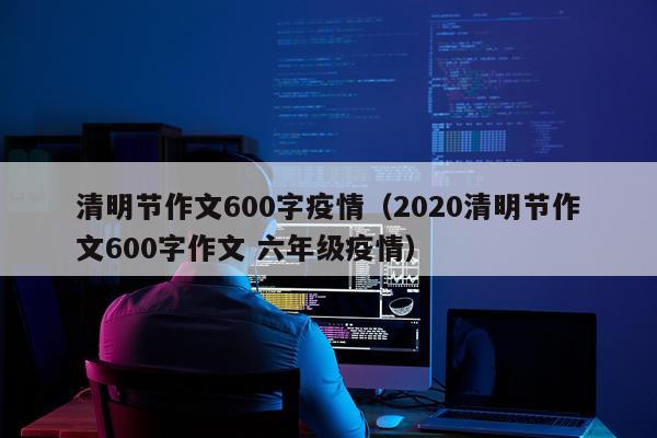清明节作文600字疫情（2020清明节作文600字作文 六年级疫情）