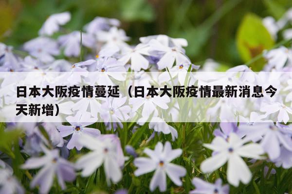 日本大阪疫情蔓延（日本大阪疫情最新消息今天新增）