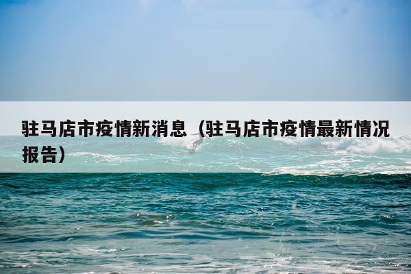 驻马店市疫情新消息（驻马店市疫情最新情况报告）