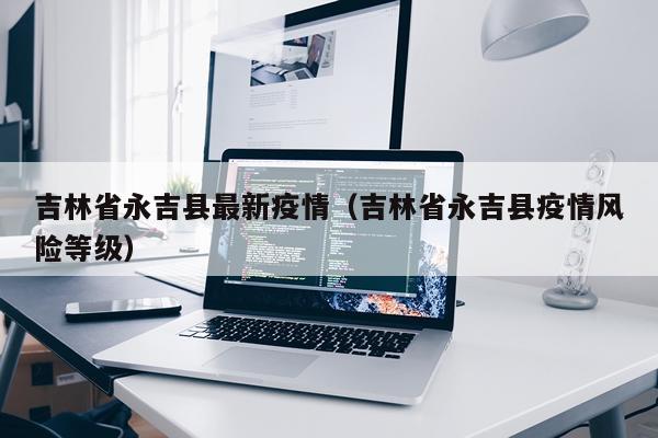 吉林省永吉县最新疫情（吉林省永吉县疫情风险等级）