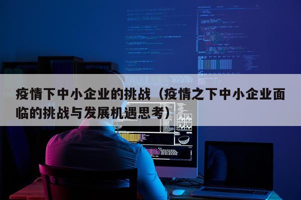 疫情下中小企业的挑战（疫情之下中小企业面临的挑战与发展机遇思考）