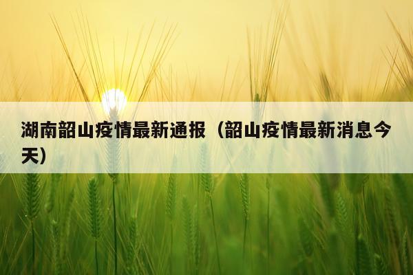 湖南韶山疫情最新通报（韶山疫情最新消息今天）