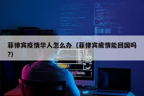 菲律宾疫情华人怎么办（菲律宾疲情能回国吗?）