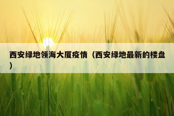 西安绿地领海大厦疫情（西安绿地最新的楼盘）