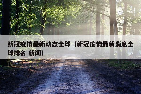 新冠疫情最新动态全球（新冠疫情最新消息全球排名 新闻）