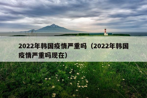 2022年韩国疫情严重吗（2022年韩国疫情严重吗现在）