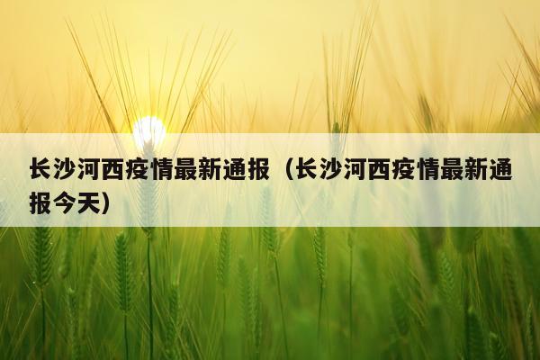 长沙河西疫情最新通报（长沙河西疫情最新通报今天）