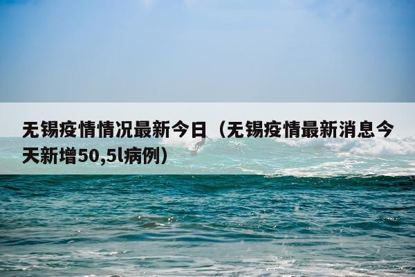 无锡疫情情况最新今日（无锡疫情最新消息今天新增50,5l病例）