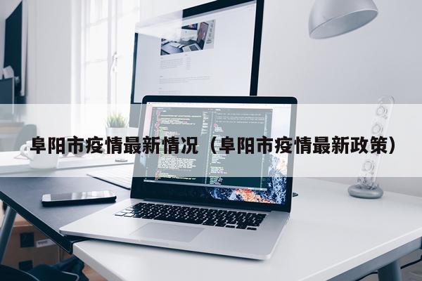 阜阳市疫情最新情况（阜阳市疫情最新政策）