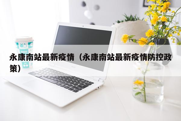永康南站最新疫情（永康南站最新疫情防控政策）