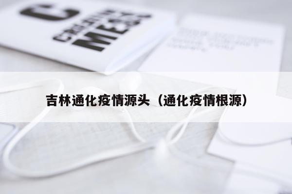 吉林通化疫情源头（通化疫情根源）
