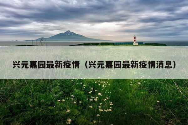 兴元嘉园最新疫情（兴元嘉园最新疫情消息）