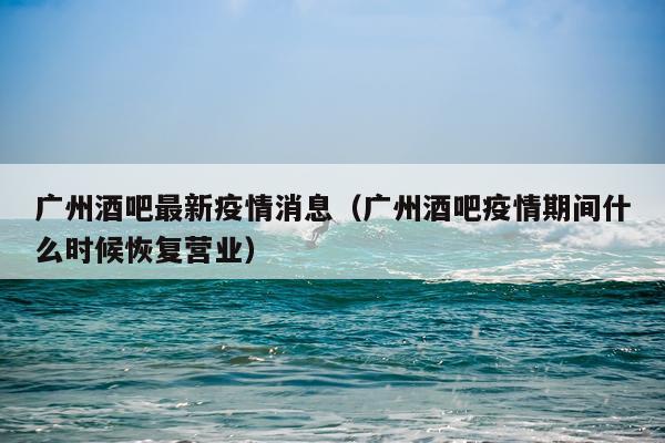 广州酒吧最新疫情消息（广州酒吧疫情期间什么时候恢复营业）