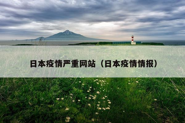 日本疫情严重网站（日本疫情情报）