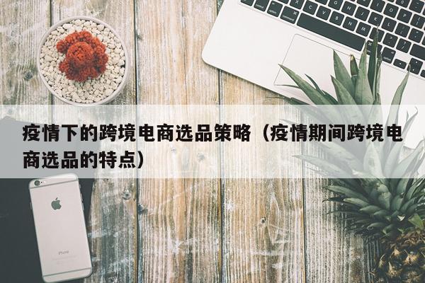 疫情下的跨境电商选品策略（疫情期间跨境电商选品的特点）