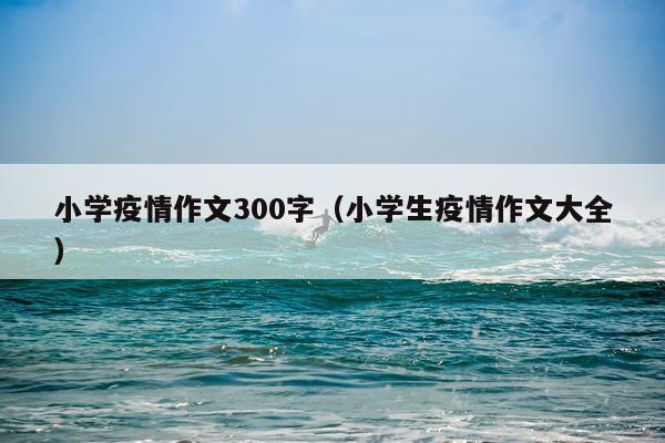 小学疫情作文300字（小学生疫情作文大全）