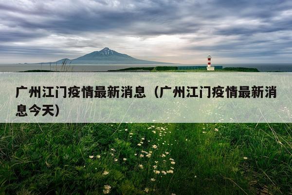 广州江门疫情最新消息（广州江门疫情最新消息今天）