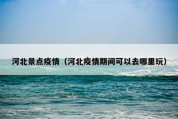 河北景点疫情（河北疫情期间可以去哪里玩）