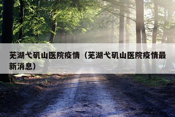 芜湖弋矶山医院疫情（芜湖弋矶山医院疫情最新消息）