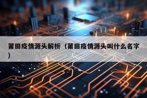 莆田疫情源头解析（莆田疫情源头叫什么名字）
