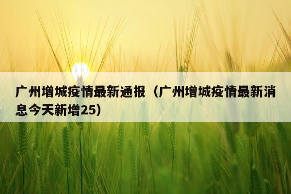 广州增城疫情最新通报（广州增城疫情最新消息今天新增25）