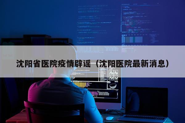 沈阳省医院疫情辟谣（沈阳医院最新消息）