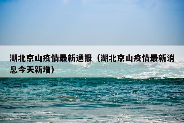 湖北京山疫情最新通报（湖北京山疫情最新消息今天新增）