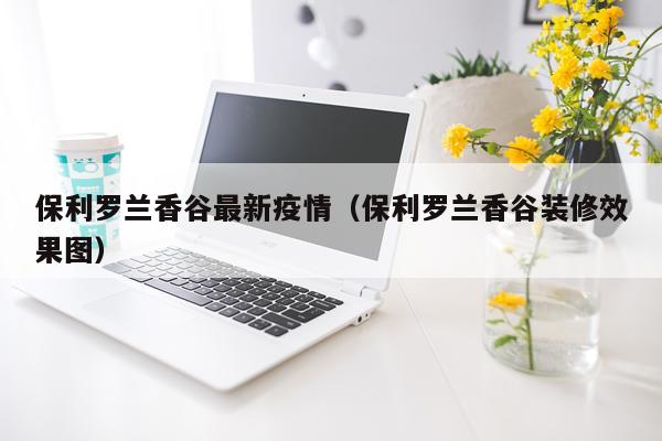 保利罗兰香谷最新疫情（保利罗兰香谷装修效果图）