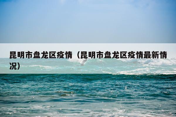 昆明市盘龙区疫情（昆明市盘龙区疫情最新情况）