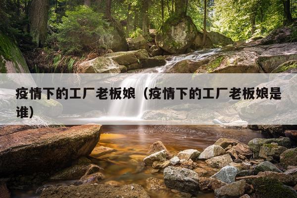 疫情下的工厂老板娘（疫情下的工厂老板娘是谁）