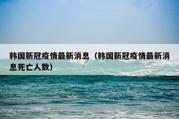 韩国新冠疫情最新消息（韩国新冠疫情最新消息死亡人数）