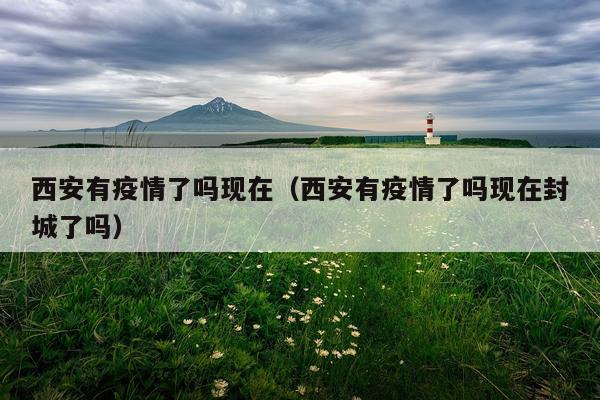 西安有疫情了吗现在（西安有疫情了吗现在封城了吗）