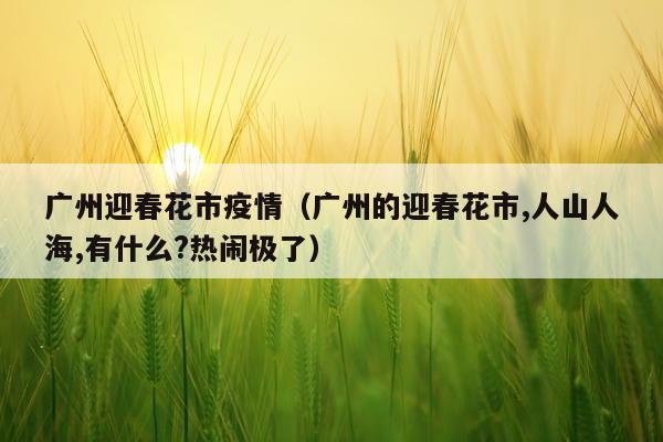广州迎春花市疫情（广州的迎春花市,人山人海,有什么?热闹极了）