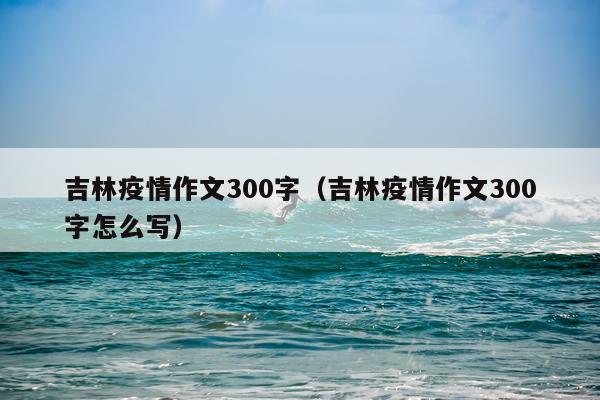 吉林疫情作文300字（吉林疫情作文300字怎么写）