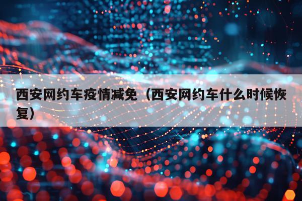 西安网约车疫情减免（西安网约车什么时候恢复）