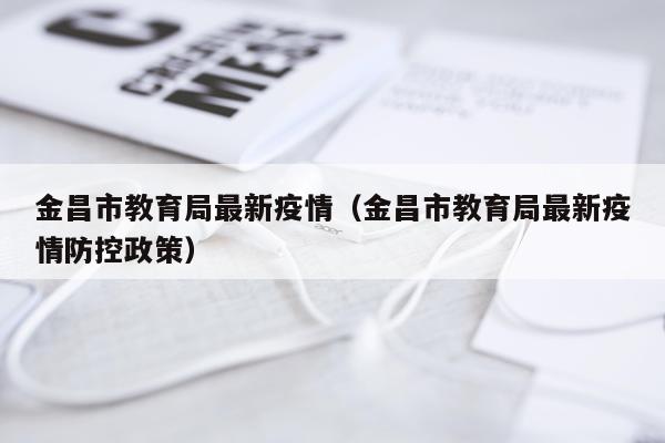 金昌市教育局最新疫情（金昌市教育局最新疫情防控政策）