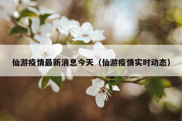 仙游疫情最新消息今天（仙游疫情实时动态）