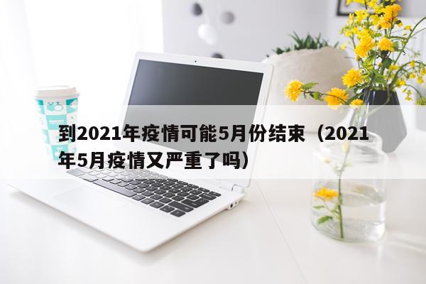 到2021年疫情可能5月份结束（2021年5月疫情又严重了吗）