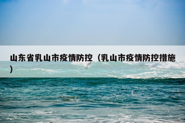 山东省乳山市疫情防控（乳山市疫情防控措施）
