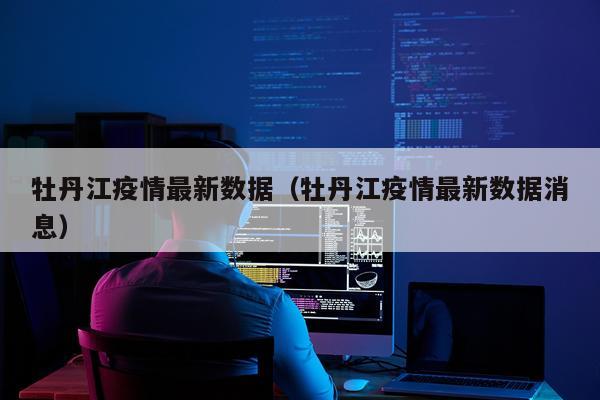 牡丹江疫情最新数据（牡丹江疫情最新数据消息）