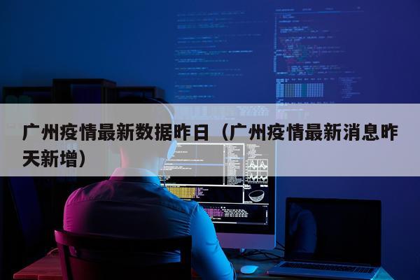 广州疫情最新数据昨日（广州疫情最新消息昨天新增）