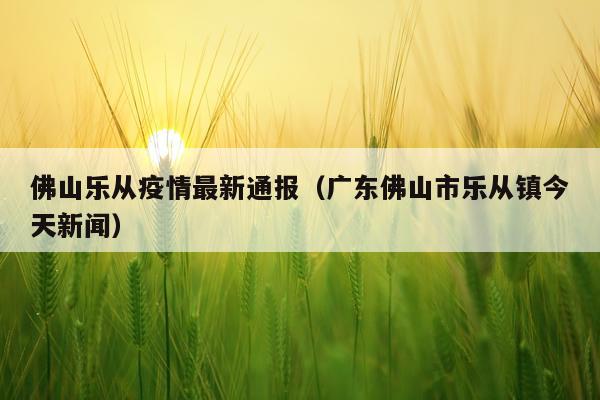 佛山乐从疫情最新通报（广东佛山市乐从镇今天新闻）