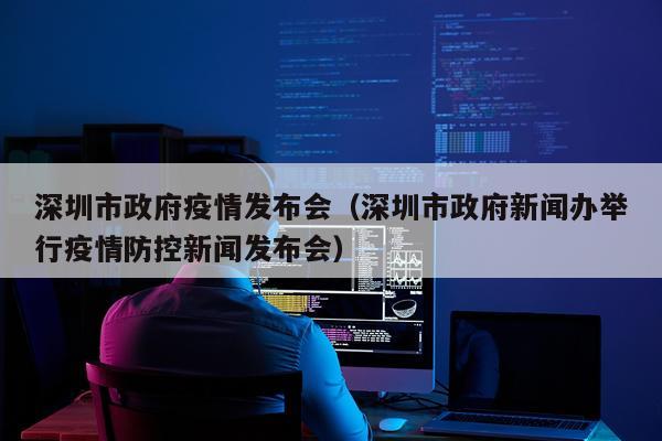 深圳市政府疫情发布会（深圳市政府新闻办举行疫情防控新闻发布会）