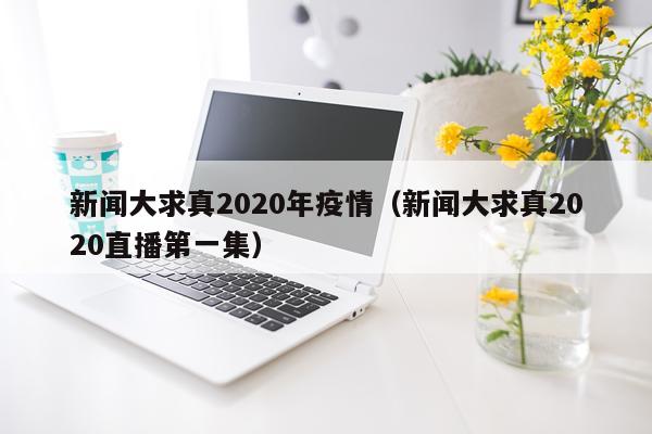 新闻大求真2020年疫情（新闻大求真2020直播第一集）