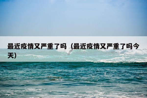 最近疫情又严重了吗（最近疫情又严重了吗今天）