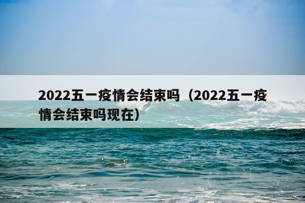 2022五一疫情会结束吗（2022五一疫情会结束吗现在）