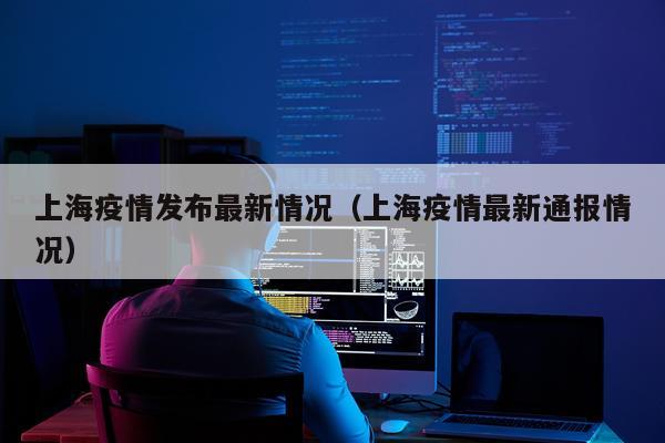 上海疫情发布最新情况（上海疫情最新通报情况）
