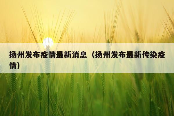 扬州发布疫情最新消息（扬州发布最新传染疫情）